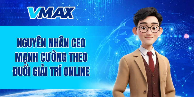 Nguyên nhân CEO VMAX Trần Mạnh Cường theo đuổi giải trí online