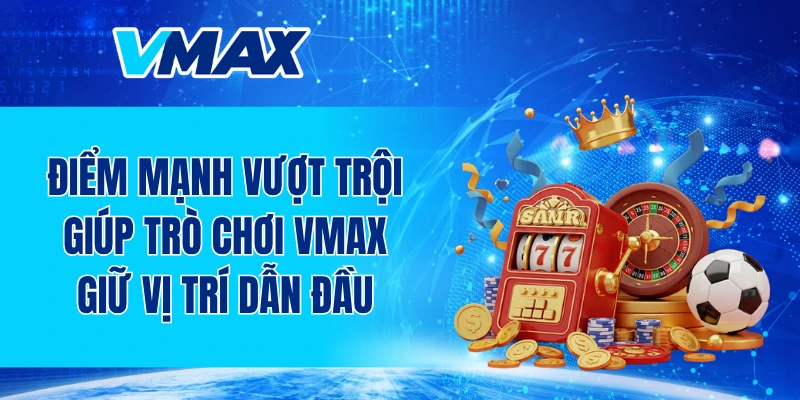 Những điểm mạnh vượt trội giúp trò chơi VMAX giữ vị trí dẫn đầu